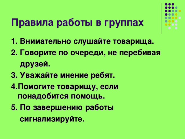 Правила работы в группах 1. Внимательно слушайте товарища. 2. Говорите по очереди, не перебивая  друзей. 3. Уважайте мнение ребят. 4.Помогите товарищу, если понадобится помощь. 5. По завершению работы  сигнализируйте. 