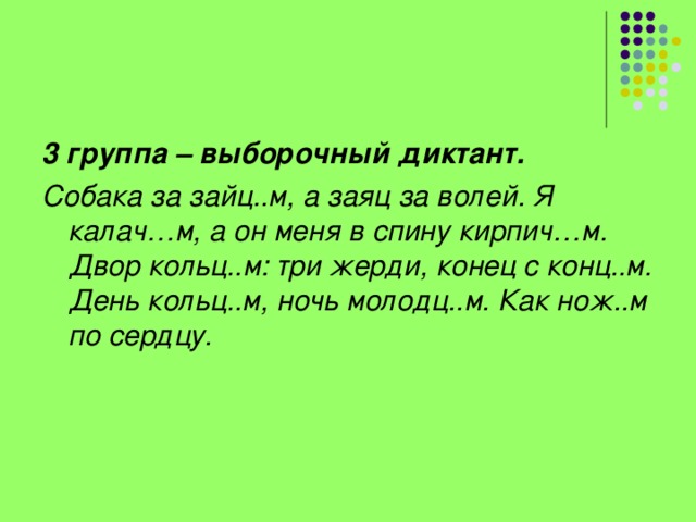 3 группа – выборочный диктант. Собака за зайц..м, а заяц за волей. Я калач…м, а он меня в спину кирпич…м. Двор кольц..м: три жерди, конец с конц..м. День кольц..м, ночь молодц..м. Как нож..м по сердцу.    