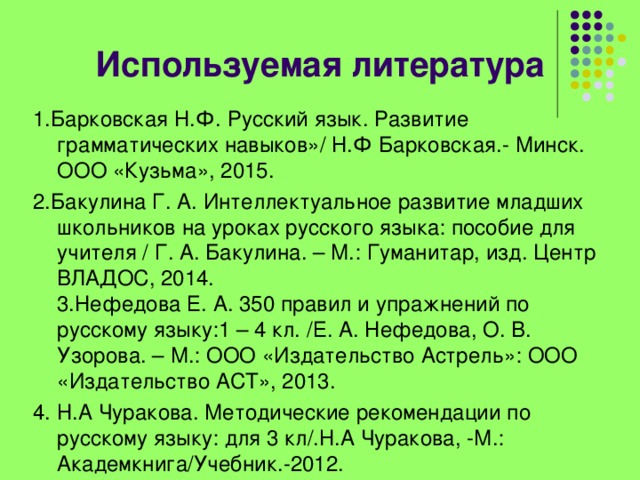 Используемая литература   1.Барковская Н.Ф. Русский язык. Развитие грамматических навыков»/ Н.Ф Барковская.- Минск. ООО «Кузьма», 2015. 2.Бакулина Г. А. Интеллектуальное развитие младших школьников на уроках русского языка: пособие для учителя / Г. А. Бакулина. – М.: Гуманитар, изд. Центр ВЛАДОС, 2014.   3.Нефедова Е. А. 350 правил и упражнений по русскому языку:1 – 4 кл. /Е. А. Нефедова, О. В. Узорова. – М.: ООО «Издательство Астрель»: ООО «Издательство АСТ», 2013. 4. Н.А Чуракова. Методические рекомендации по русскому языку: для 3 кл/.Н.А Чуракова, -М.: Академкнига/Учебник.-2012. 