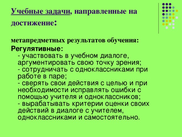 Учебные задачи , направленные на достижение : метапредметных результатов обучения: Регулятивные:    - участвовать в учебном диалоге, аргументировать свою точку зрения;   - сотрудничать с одноклассниками при работе в паре;   - сверять свои действия с целью и при необходимости исправлять ошибки с помощью учителя и одноклассников;   - вырабатывать критерии оценки своих действий в диалоге с учителем, одноклассниками и самостоятельно.  