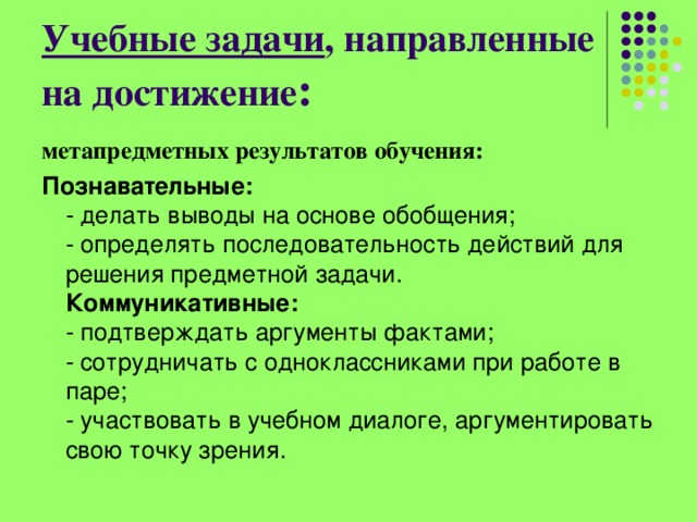 Учебные задачи , направленные на достижение : метапредметных результатов обучения: Познавательные:    - делать выводы на основе обобщения;   - определять последовательность действий для решения предметной задачи.   Коммуникативные:    - подтверждать аргументы фактами;   - сотрудничать с одноклассниками при работе в паре;   - участвовать в учебном диалоге, аргументировать свою точку зрения. 