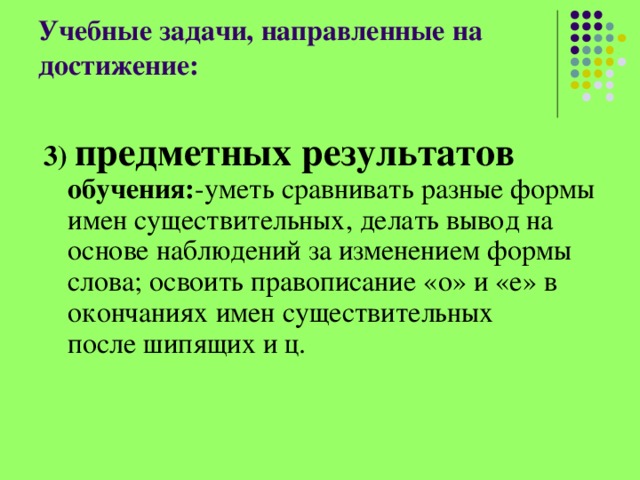 Учебные задачи, направленные на достижение:   3) предметных результатов обучения: -уметь сравнивать разные формы имен существительных, делать вывод на основе наблюдений за изменением формы слова; освоить правописание «о» и «е» в окончаниях имен существительных после шипящих и ц. 