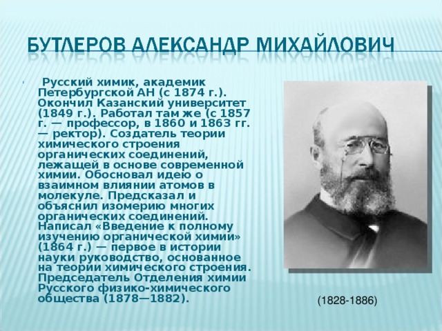   Русский химик, академик Петербургской АН (с 1874 г.). Окончил Казанский университет (1849 г.). Работал там же (с 1857 г. — профессор, в 1860 и 1863 гг. — ректор). Создатель теории химического строения органических соединений, лежащей в основе современной химии. Обосновал идею о взаимном влиянии атомов в молекуле. Предсказал и объяснил изомерию многих органических соединений. Написал «Введение к полному изучению органической химии» (1864 г.) — первое в истории науки руководство, основанное на теории химического строения. Председатель Отделения химии Русского физико-химического общества (1878—1882). (1828-1886) 