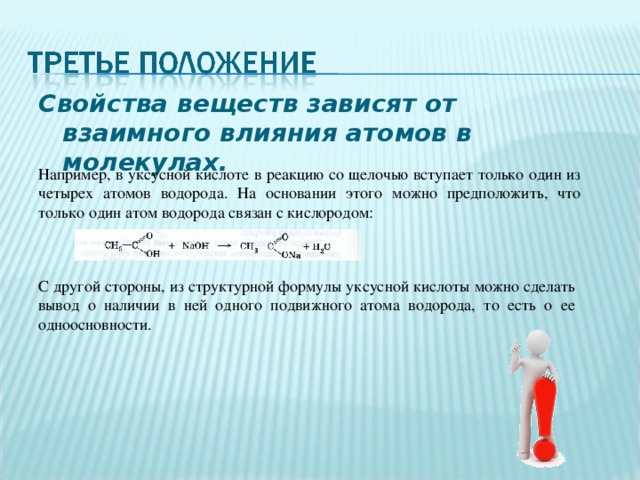 Свойства веществ зависят от взаимного влияния атомов в молекулах. Например, в уксусной кислоте в реакцию со щелочью вступает только один из четырех атомов водорода. На основании этого можно предположить, что только один атом водорода связан с кислородом: С другой стороны, из структурной формулы уксусной кислоты можно сделать вывод о наличии в ней одного подвижного атома водорода, то есть о ее одноосновности. 