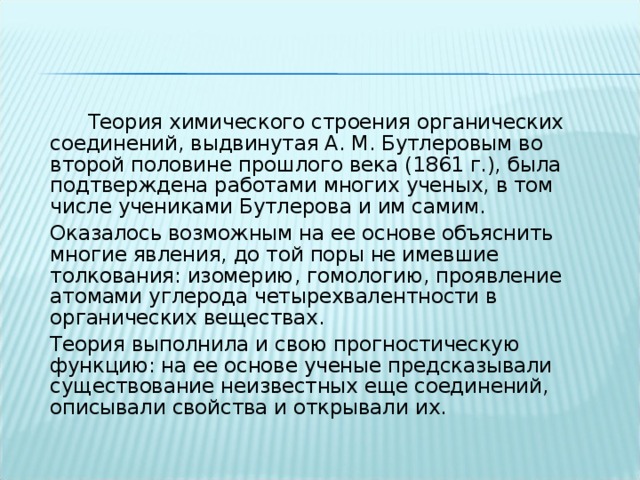   Теория химического строения органических соединений, выдвинутая А. М. Бутлеровым во второй половине прошлого века (1861 г.), была подтверждена работами многих ученых, в том числе учениками Бутлерова и им самим.  Оказалось возможным на ее основе объяснить многие явления, до той поры не имевшие толкования: изомерию, гомологию, проявление атомами углерода четырехвалентности в органических веществах.  Теория выполнила и свою прогностическую функцию: на ее основе ученые предсказывали существование неизвестных еще соединений, описывали свойства и открывали их. 