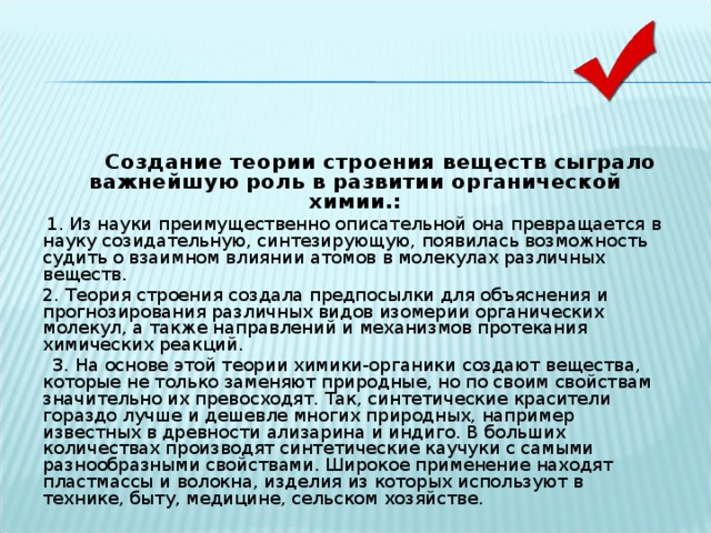  Создание теории строения веществ сыграло важнейшую роль в развитии органической химии.:  1. Из науки преимущественно описательной она превращается в науку созидательную, синтезирующую, появилась возможность судить о взаимном влиянии атомов в молекулах различных веществ.  2. Теория строения создала предпосылки для объяснения и прогнозирования различных видов изомерии органических молекул, а также направлений и механизмов протекания химических реакций.  3. На основе этой теории химики-органики создают вещества, которые не только заменяют природные, но по своим свойствам значительно их превосходят. Так, синтетические красители гораздо лучше и дешевле многих природных, например известных в древности ализарина и индиго. В больших количествах производят синтетические каучуки с самыми разнообразными свойствами. Широкое применение находят пластмассы и волокна, изделия из которых используют в технике, быту, медицине, сельском хозяйстве. 
