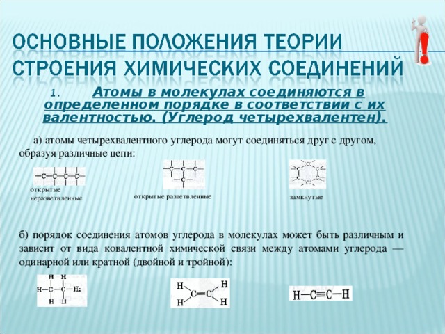 1. Атомы в молекулах соединяются в определенном порядке в соответствии с их валентностью. (Углерод четырехвалентен).  а) атомы четырехвалентного углерода могут соединяться друг с другом, образуя различные цепи: открытые неразветвленные замкнутые открытые разветвленные б) порядок соединения атомов углерода в молекулах может быть различным и зависит от вида ковалентной химической связи между атомами углерода — одинарной или кратной (двойной и тройной): 
