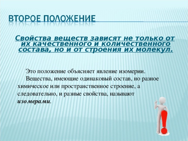  Свойства веществ зависят не только от их качественного и количественного состава, но и от строения их молекул.  Это положение объясняет явление изомерии.  Вещества, имеющие одинаковый состав, но разное химическое или пространственное строение, а следовательно, и разные свойства, называют изомерами . 