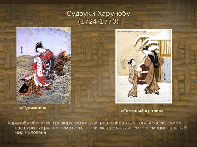 Судзуки Харунобу  (1724-1770) «Суримоно» «Снежный кролик» Харунобу обогатил гравюру, используя разнообразные тона красок, сумел расширить круг ее тематики,  а так же сделал акцент на эмоциональный мир человека . 