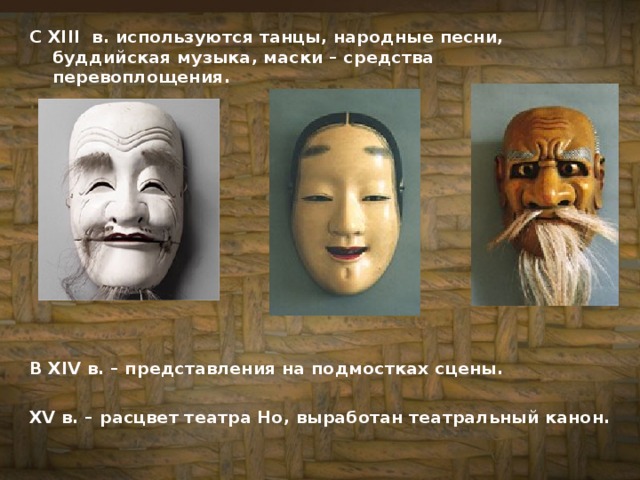С XIII в. используются танцы, народные песни, буддийская музыка, маски – средства перевоплощения.            В XIV в. – представления на подмостках сцены.  XV в. – расцвет театра Но, выработан театральный канон.  