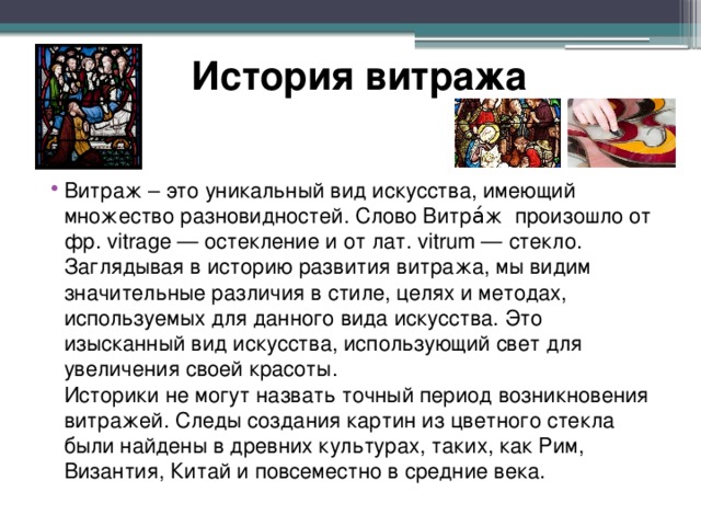История витража Витраж – это уникальный вид искусства, имеющий множество разновидностей. Слово Витра́ж  произошло от фр. vitrage — остекление и от лат. vitrum — стекло.  Заглядывая в историю развития витража, мы видим значительные различия в стиле, целях и методах, используемых для данного вида искусства. Это изысканный вид искусства, использующий свет для увеличения своей красоты.  Историки не могут назвать точный период возникновения витражей. Следы создания картин из цветного стекла были найдены в древних культурах, таких, как Рим, Византия, Китай и повсеместно в средние века. 