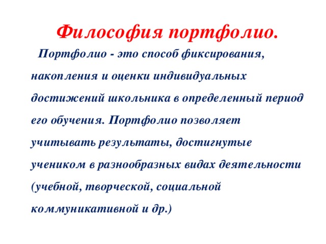  Философия портфолио.  Портфолио - это способ фиксирования, накопления и оценки индивидуальных достижений школьника в определенный период его обучения. Портфолио позволяет учитывать результаты, достигнутые учеником в разнообразных видах деятельности (учебной, творческой, социальной коммуникативной и др.) 