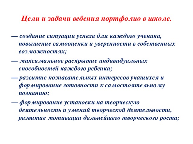 Цели и задачи ведения портфолио в школе. — создание ситуации успеха для каждого ученика, повышение самооценки и уверенности в собственных возможностях; — максимальное раскрытие индивидуальных способностей каждого ребенка; — развитие познавательных интересов учащихся и формирование готовности к самостоятельному познанию; — формирование установки на творческую деятельность и умений творческой деятельности, развитие мотивации дальнейшего творческого роста; 
