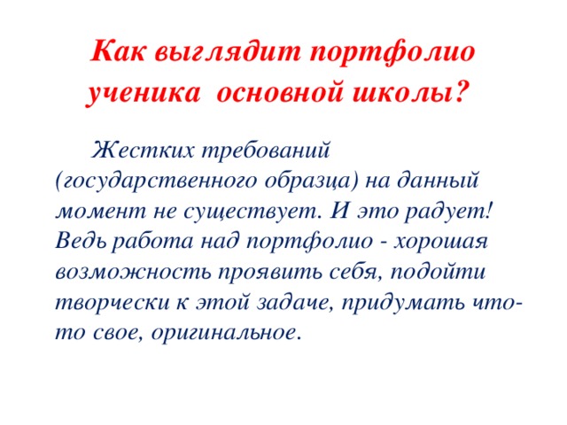 Как выглядит портфолио ученика основной школы?   Жестких требований (государственного образца) на данный момент не существует. И это радует! Ведь работа над портфолио - хорошая возможность проявить себя, подойти творчески к этой задаче, придумать что-то свое, оригинальное. 