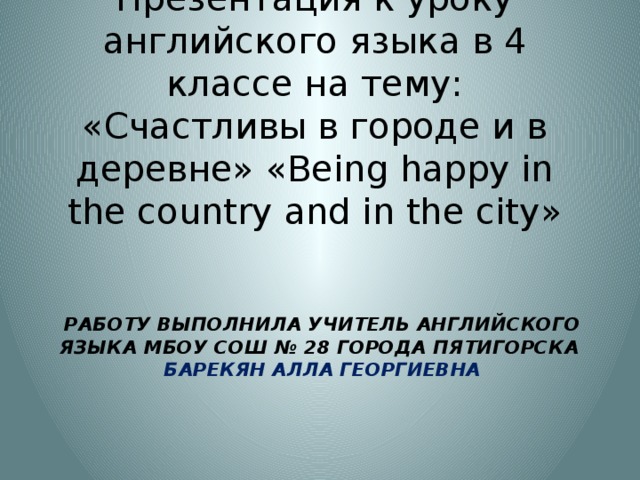 Презентация к уроку английского языка в 4 классе на тему: «Счастливы в городе и в деревне» « Being happy in the country and in the city » Работу выполнила учитель английского языка МБОУ СОШ № 28 города Пятигорска  Барекян Алла Георгиевна