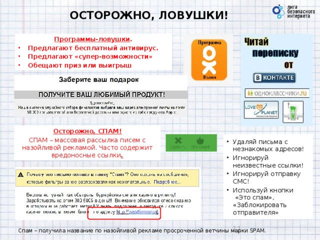 ОСТОРОЖНО, ЛОВУШКИ! Программы-ловушки . Предлагают бесплатный антивирус. Предлагают «супер-возможности» Обещают приз или выигрыш Осторожно, СПАМ! СПАМ – массовая рассылка писем с назойливой рекламой. Часто содержит вредоносные ссылки . Удаляй письма с незнакомых адресов! Игнорируй неизвестные ссылки! Игнорируй отправку СМС! Используй кнопки  «Это спам», «Заблокировать отправителя»  Спам – получила название по назойливой рекламе просроченной ветчины марки SPAM. 9 9 