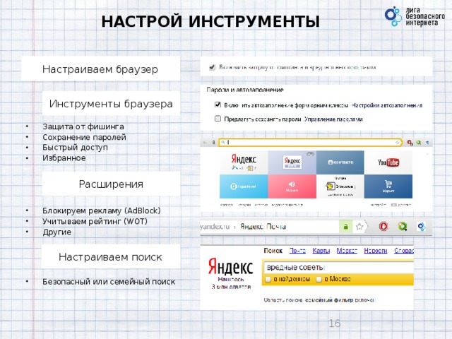 НАСТРОЙ ИНСТРУМЕНТЫ Настраиваем браузер Инструменты браузера Защита от фишинга Сохранение паролей Быстрый доступ Избранное Расширения Блокируем рекламу (AdBlock) Учитываем рейтинг (WOT) Другие Настраиваем поиск Безопасный или семейный поиск 9 9 