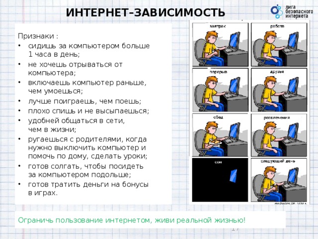 ИНТЕРНЕТ–ЗАВИСИМОСТЬ Признаки : сидишь за компьютером больше  1 часа в день; не хочешь отрываться от компьютера; включаешь компьютер раньше,  чем умоешься; лучше поиграешь, чем поешь; плохо спишь и не высыпаешься; удобней общаться в сети,  чем в жизни; ругаешься с родителями, когда нужно выключить компьютер и помочь по дому, сделать уроки; готов солгать, чтобы посидеть  за компьютером подольше; готов тратить деньги на бонусы  в играх. Ограничь пользование интернетом, живи реальной жизнью! 9 9 