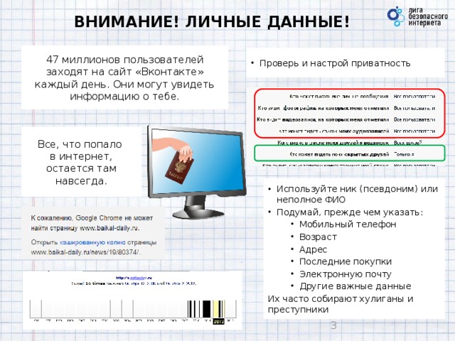 ВНИМАНИЕ! ЛИЧНЫЕ ДАННЫЕ! 47 миллионов пользователей заходят на сайт «Вконтакте» каждый день. Они могут увидеть информацию о тебе. Проверь и настрой приватность  Все, что попало  в интернет, остается там навсегда.  Используйте ник (псевдоним) или неполное ФИО Подумай, прежде чем указать: Мобильный телефон Возраст Адрес Последние покупки Электронную почту Другие важные данные Их часто собирают хулиганы и преступники   