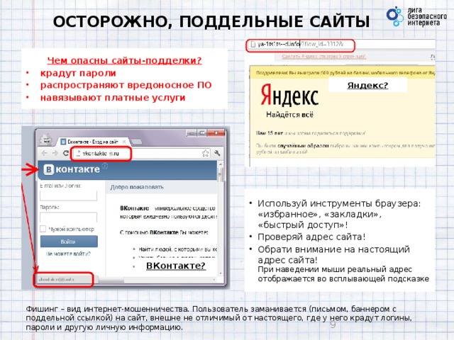 ОСТОРОЖНО, ПОДДЕЛЬНЫЕ САЙТЫ Чем опасны сайты-подделки? крадут пароли распространяют вредоносное ПО навязывают платные услуги Яндекс? Используй инструменты браузера: «избранное», «закладки», «быстрый доступ»! Проверяй адрес сайта! Обрати внимание на настоящий адрес сайта!  При наведении мыши реальный адрес отображается во всплывающей подсказке ВКонтакте? Фишинг – вид интернет-мошенничества. Пользователь заманивается (письмом, баннером с поддельной ссылкой) на сайт, внешне не отличимый от настоящего, где у него крадут логины, пароли и другую личную информацию.  9 
