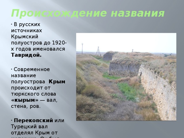 Происхождение названия  В русских источниках Крымский полуостров до 1920-х годов именовался Тавридой.  Современное название полуострова Крым происходит от тюркского слова «кырым»  — вал, стена, ров.  Перекопский или Турецкий вал отделял Крым от материка. Он был построен 2 тыс. лет назад. Его длина почти 8,5 км. 