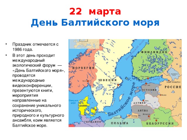  22 марта  День Балтийского моря   Праздник отмечается с 1986 года. В этот день проходит международный экологический форум  — «День Балтийского моря», проводятся международные видеоконференции, презентуются книги, мероприятия направленные на сохранение уникального исторического, природного и культурного ансамбля, коим является Балтийское море. 