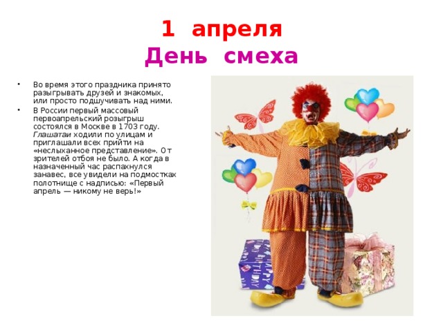 1 апреля  День смеха Во время этого праздника принято разыгрывать друзей и знакомых, или просто подшучивать над ними. В России первый массовый первоапрельский розыгрыш состоялся в Москве в 1703 году. Глашатаи ходили по улицам и приглашали всех прийти на «неслыханное представление». От зрителей отбоя не было. А когда в назначенный час распахнулся занавес, все увидели на подмостках полотнище с надписью: «Первый апрель — никому не верь!» 