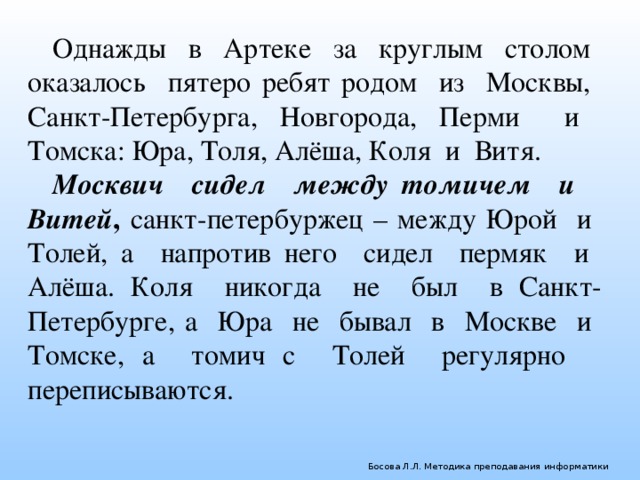 Однажды в Артеке за круглым столом оказалось пятеро ребят родом из Москвы, Санкт-Петербурга, Новгорода, Перми и Томска: Юра, Толя, Алёша, Коля и Витя. Москвич сидел между томичем и Витей , санкт-петербуржец – между Юрой и Толей, а напротив него сидел пермяк и Алёша. Коля никогда не был в Санкт-Петербурге, а Юра не бывал в Москве и Томске, а томич с Толей регулярно переписываются. Босова Л.Л. Методика преподавания информатики 