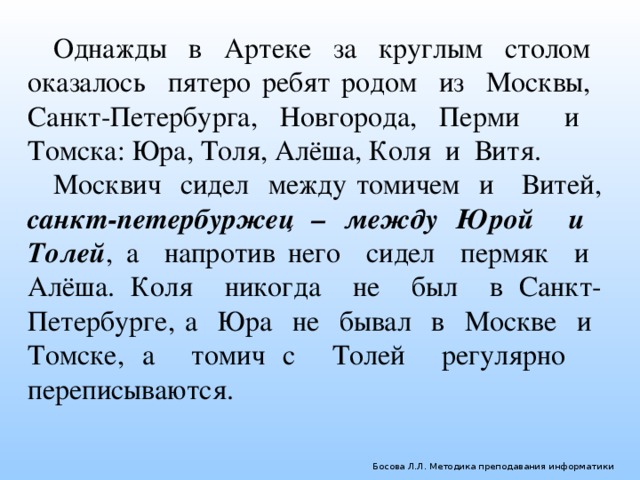 Однажды в Артеке за круглым столом оказалось пятеро ребят родом из Москвы, Санкт-Петербурга, Новгорода, Перми и Томска: Юра, Толя, Алёша, Коля и Витя. Москвич сидел между томичем и Витей, санкт-петербуржец – между Юрой и Толей , а напротив него сидел пермяк и Алёша. Коля никогда не был в Санкт-Петербурге, а Юра не бывал в Москве и Томске, а томич с Толей регулярно переписываются. Босова Л.Л. Методика преподавания информатики 