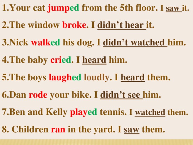 1.Your cat jump ed from the 5th floor. I saw it. 2.The window broke . I didn’t hear it. 3.Nick walk ed  his dog. I didn’t watched him. 4.The baby cri ed . I heard him. 5.The boys laugh ed loudly . I heard them. 6.Dan rode your bike. I didn’t see him. 7.Ben and Kelly play ed tennis. I watched them. 8. Children ran in the yard. I saw them.  