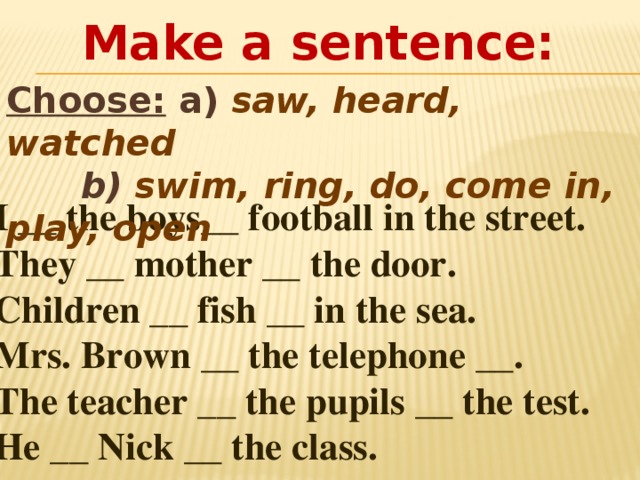 Make a sentence: Choose: a) saw, heard, watched  b) swim, ring, do, come in, play, open  1) I __ the boys__ football in the street. 2) They __ mother __ the door. 3) Children __ fish __ in the sea. 4) Mrs. Brown __ the telephone __. 5) The teacher __ the pupils __ the test. 6) He __ Nick __ the class. 