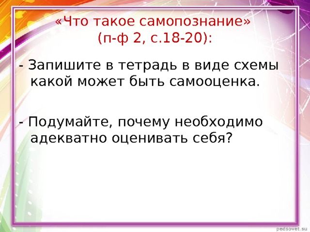 «Что такое самопознание»  (п-ф 2, с.18-20): - Запишите в тетрадь в виде схемы какой может быть самооценка. - Подумайте, почему необходимо адекватно оценивать себя? 