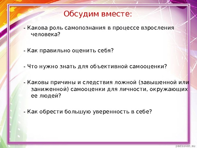 Обсудим вместе: - Какова роль самопознания в процессе взросления человека? - Как правильно оценить себя? - Что нужно знать для объективной самооценки? - Каковы причины и следствия ложной (завышенной или заниженной) самооценки для личности, окружающих ее людей? - Как обрести большую уверенность в себе? 