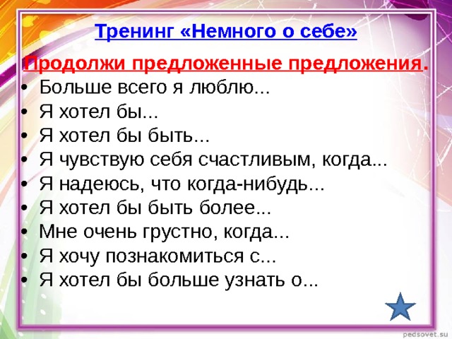 Тренинг «Немного о себе» Продолжи предложенные предложения . • Больше всего я люблю... • Я хотел бы... • Я хотел бы быть... • Я чувствую себя счастливым, когда... • Я надеюсь, что когда-нибудь... • Я хотел бы быть более... • Мне очень грустно, когда... • Я хочу познакомиться с... • Я хотел бы больше узнать о... 