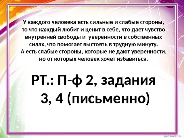 У каждого человека есть сильные и слабые стороны, то что каждый любит и ценит в себе, что дает чувство внутренней свободы и уверенности в собственных силах, что помогает выстоять в трудную минуту.  А есть слабые стороны, которые не дают уверенности, но от которых человек хочет избавиться.   РТ.: П-ф 2, задания  3, 4 (письменно) 