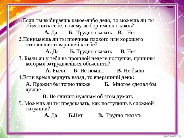 1 .Если ты выбираешь какое-либо дело, то можешь ли ты объяснить себе, почему выбор именно таков?                    А. Да         Б .  Трудно сказать     В .   Нет 2.Понимаешь ли ты причины плохого или хорошего отношения товарищей к тебе?                    А . Да        Б . Трудно сказать      В . Нет 3. Были ли у тебя на прошлой неделе поступки, причины которых затрудняешься объяснить?                    А . Были      Б. Не помню         В . Не были 4.Если время вернуть назад, то вчерашний день:      А . Прожил бы точно также           Б .  Многое сделал бы лучше    В . Не считаю нужным об этом думать 5. Можешь ли ты предсказать, как поступишь в сложной ситуации?                    А . Да        Б. Нет            В.   Трудно сказать 