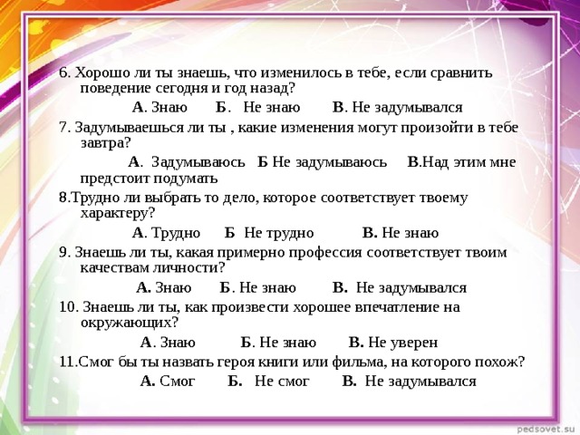 6. Хорошо ли ты знаешь, что изменилось в тебе, если сравнить поведение сегодня и год назад?                    А . Знаю        Б .   Не знаю        В . Не задумывался 7. Задумываешься ли ты , какие изменения могут произойти в тебе завтра?                   А .  Задумываюсь    Б Не задумываюсь     В .Над этим мне предстоит подумать 8.Трудно ли выбрать то дело, которое соответствует твоему характеру?                    А . Трудно       Б   Не трудно            В. Не знаю 9. Знаешь ли ты, какая примерно профессия соответствует твоим качествам личности?                    А.  Знаю       Б . Не знаю          В. Не задумывался 10. Знаешь ли ты, как произвести хорошее впечатление на окружающих?                      А . Знаю           Б . Не знаю         В. Не уверен 11.Смог бы ты назвать героя книги или фильма, на которого похож?                      А. Смог         Б.   Не смог         В.   Не задумывался 