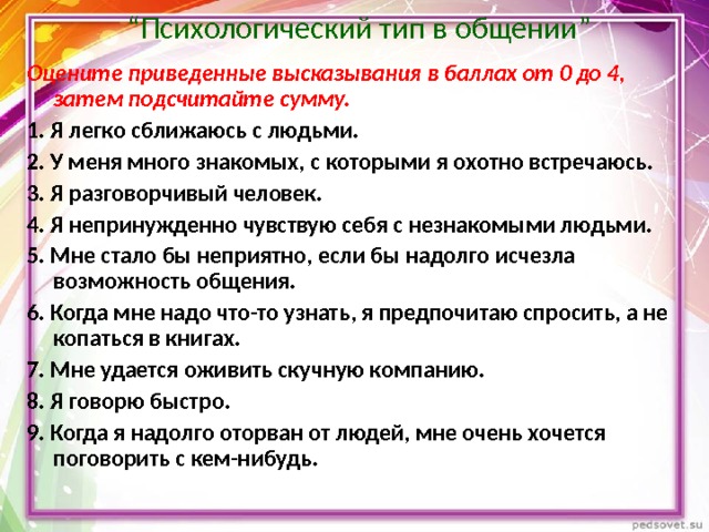  “ Психологический тип в общении” Оцените приведенные высказывания в баллах от 0 до 4, затем подсчитайте сумму. 1. Я легко сближаюсь с людьми. 2. У меня много знакомых, с которыми я охотно встречаюсь. 3. Я разговорчивый человек. 4. Я непринужденно чувствую себя с незнакомыми людьми. 5. Мне стало бы неприятно, если бы надолго исчезла возможность общения. 6. Когда мне надо что-то узнать, я предпочитаю спросить, а не копаться в книгах. 7. Мне удается оживить скучную компанию. 8. Я говорю быстро. 9. Когда я надолго оторван от людей, мне очень хочется поговорить с кем-нибудь. 