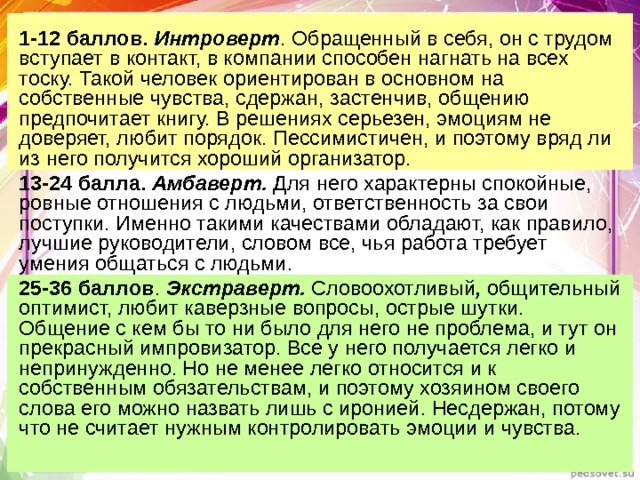1-12 баллов. Интроверт . Обращенный в себя, он с трудом вступает в контакт, в компании способен нагнать на всех тоску. Такой человек ориентирован в основном на собственные чувства, сдержан, застенчив, общению предпочитает книгу. В решениях серьезен, эмоциям не доверяет, любит порядок. Пессимистичен, и поэтому вряд ли из него получится хороший организатор. 13-24 балла. Амбаверт. Для него характерны спокойные, ровные отношения с людьми, ответственность за свои поступки. Именно такими качествами обладают, как правило, лучшие руководители, словом все, чья работа требует умения общаться с людьми. 25-36 баллов . Экстраверт. Словоохотливый , общительный  оптимист, любит каверзные вопросы, острые шутки. Общение с кем бы то ни было для него не проблема, и тут он прекрасный импровизатор. Все у него получается легко и непринужденно. Но не менее легко относится и к собственным обязательствам, и поэтому хозяином своего слова его можно назвать лишь с иронией. Несдержан, потому что не считает нужным контролировать эмоции и чувства. 