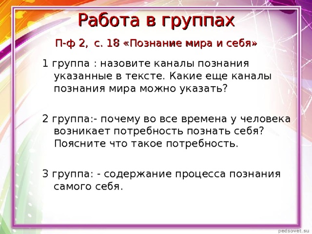 Работа в группах  П-ф 2,  с. 18 «Познание мира и себя» 1 группа : назовите каналы познания указанные в тексте. Какие еще каналы познания мира можно указать? 2 группа:- почему во все времена у человека возникает потребность познать себя? Поясните что такое потребность. 3 группа: - содержание процесса познания самого себя. 