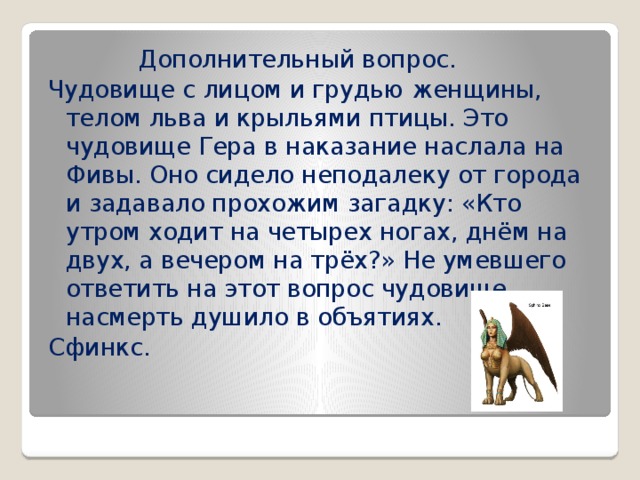  Дополнительный вопрос. Чудовище с лицом и грудью женщины, телом льва и крыльями птицы. Это чудовище Гера в наказание наслала на Фивы. Оно сидело неподалеку от города и задавало прохожим загадку: «Кто утром ходит на четырех ногах, днём на двух, а вечером на трёх?» Не умевшего ответить на этот вопрос чудовище насмерть душило в объятиях. Сфинкс. 