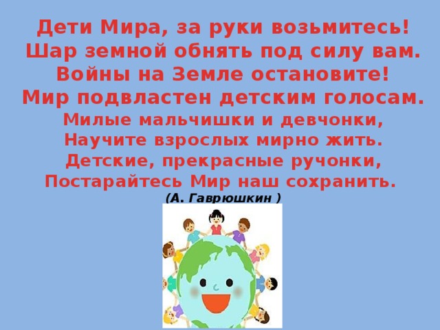 Дети Мира, за руки возьмитесь!  Шар земной обнять под силу вам.  Войны на Земле остановите!  Мир подвластен детским голосам.  Милые мальчишки и девчонки,  Научите взрослых мирно жить.  Детские, прекрасные ручонки,  Постарайтесь Мир наш сохранить. (А. Гаврюшкин ) 