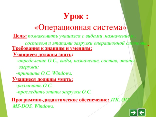 Урок :  «Операционная система» Цель :  познакомить учащихся с видами ,назначением ,  составом и этапами загрузки операционной системы .   Требования к знаниям и умениям :  Учащиеся должны знать :   -определение О.С., виды, назначение, состав, этапы  загрузки ;  - принципы О.С. Windows .  Учащиеся должны уметь :  -различать О.С.  -проследить этапы загрузки О.С. Программно-дидактическое обеспечение :  ПК, ОС,  М S-DOS , Windows . 