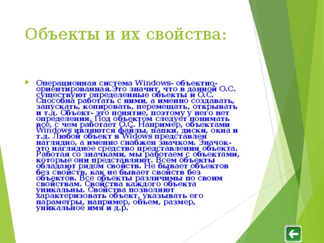 Объекты и их свойства : Операционная система Windows - объектно- ориентированная.Это значит, что в данной О.С. существуют определенные объекты и О.С. Способна работать с ними, а именно создавать, запускать, копировать, перемещать, открывать и т.д. Объект- это понятие, поэтому у него нет определения. Под объектом следует понимать все, с чем работает О.С. Например, объектами Windows являются файлы, папки, диски, окна и т.д. Любой объект в Widows представлен наглядно, а именно снабжен значком. Значок- это наглядное средство представления объекта. Работая со значками, мы работаем с объектами, которые они представляют. Всем объекты обладают рядом свойств. Не бывает объектов без свойств, как не бывает свойств без объектов. Все объекты различимы по своим свойствам. Свойства каждого объекта уникальны. Свойства позволяют характеризовать объект, указывать его параметры, например, объем, размер, уникальное имя и д.р. 
