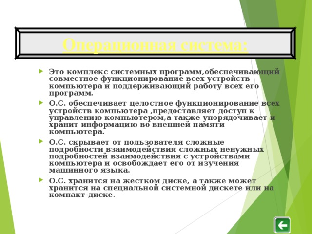 Операционная система : Это комплекс системных программ , обеспечивающий совместное функционирование всех устройств компьютера и поддерживающий работу всех его программ. О.С. обеспечивает целостное функционирование всех устройств компьютера , предоставляет доступ к управлению компьютером , а также упорядочивает и хранит информацию во внешней памяти компьютера. О.С. скрывает от пользователя сложные подробности взаимодействия сложных ненужных подробностей взаимодействия с устройствами компьютера и освобождает его от изучения машинного языка. О.С. хранится на жестком диске, а также может хранится на специальной системной дискете или на компакт-диске .   