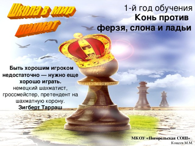 1-й год обучения Конь против ферзя, слона и ладьи   Быть хорошим игроком недостаточно — нужно еще хорошо играть. немецкий шахматист, гроссмейстер, претендент на шахматную корону. Зигберт Тарраш МКОУ «Погорельская СОШ» Кощеев М.М. 