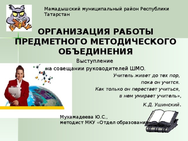 Мамадышский муниципальный район Республики Татарстан ОРГАНИЗАЦИЯ РАБОТЫ ПРЕДМЕТНОГО МЕТОДИЧЕСКОГО ОБЪЕДИНЕНИЯ Выступление на совещании руководителей ШМО. Учитель живет до тех пор, пока он учится. Как только он перестает учиться, в нем умирает учитель»,  К.Д. Ушинский . Мухамадеева Ю.С., методист МКУ «Отдел образования» 
