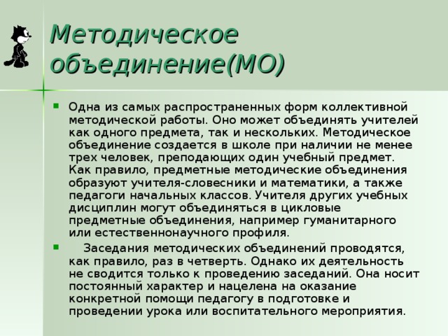 Методическое объединение(МО) Одна из самых распространенных форм коллективной методической работы. Оно может объединять учителей как одного предмета, так и нескольких. Методическое объединение создается в школе при наличии не менее трех человек, преподающих один учебный предмет. Как правило, предметные методические объединения образуют учителя-словесники и математики, а также педагоги начальных классов. Учителя других учебных дисциплин могут объединяться в цикловые предметные объединения, например гуманитарного или естественнонаучного профиля.     Заседания методических объединений проводятся, как правило, раз в четверть. Однако их деятельность не сводится только к проведению заседаний. Она носит постоянный характер и нацелена на оказание конкретной помощи педагогу в подготовке и проведении урока или воспитательного мероприятия. 
