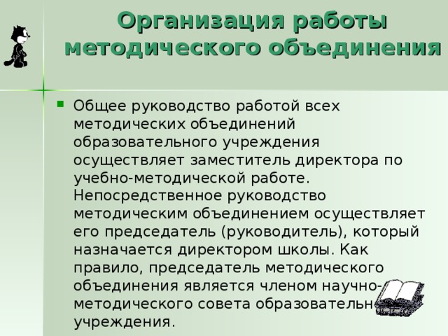 Организация работы методического объединения   Общее руководство работой всех методических объединений образовательного учреждения осуществляет заместитель директора по учебно-методической работе. Непосредственное руководство методическим объединением осуществляет его председатель (руководитель), который назначается директором школы. Как правило, председатель методического объединения является членом научно-методического совета образовательного учреждения. 