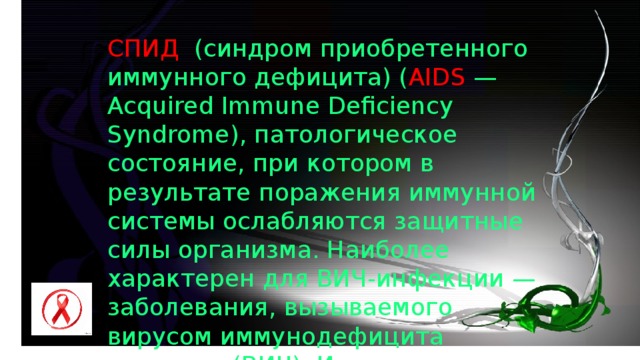 СПИД (синдром приобретенного иммунного дефицита) ( AIDS — Acquired Immune Deficiency Syndrome), патологическое состояние, при котором в результате поражения иммунной системы ослабляются защитные силы организма. Наиболее характерен для ВИЧ-инфекции — заболевания, вызываемого вирусом иммунодефицита человека (ВИЧ). Источник инфекции — носитель вируса. 